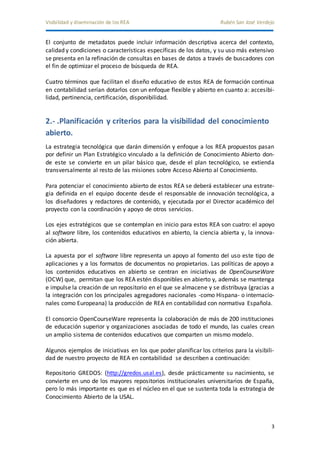Visibilidad y diseminación de los REA Rubén San José Verdejo 
El conjunto de metadatos puede incluir información descriptiva acerca del contexto, 
calidad y condiciones o características específicas de los datos, y su uso más extensivo 
se presenta en la refinación de consultas en bases de datos a través de buscadores con 
el fin de optimizar el proceso de búsqueda de REA. 
Cuatro términos que facilitan el diseño educativo de estos REA de formación continua 
en contabilidad serían dotarlos con un enfoque flexible y abierto en cuanto a: accesibi-lidad, 
3 
pertinencia, certificación, disponibilidad. 
2.- .Planificación y criterios para la visibilidad del conocimiento 
abierto. 
La estrategia tecnológica que darán dimensión y enfoque a los REA propuestos pasan 
por definir un Plan Estratégico vinculado a la definición de Conocimiento Abierto don-de 
este se convierte en un pilar básico que, desde el plan tecnológico, se extienda 
transversalmente al resto de las misiones sobre Acceso Abierto al Conocimiento. 
Para potenciar el conocimiento abierto de estos REA se deberá establecer una estrate-gia 
definida en el equipo docente desde el responsable de innovación tecnológica, a 
los diseñadores y redactores de contenido, y ejecutada por el Director académico del 
proyecto con la coordinación y apoyo de otros servicios. 
Los ejes estratégicos que se contemplan en inicio para estos REA son cuatro: el apoyo 
al software libre, los contenidos educativos en abierto, la ciencia abierta y, la innova-ción 
abierta. 
La apuesta por el software libre representa un apoyo al fomento del uso este tipo de 
aplicaciones y a los formatos de documentos no propietarios. Las políticas de apoyo a 
los contenidos educativos en abierto se centran en iniciativas de OpenCourseWare 
(OCW) que, permitan que los REA estén disponibles en abierto y, además se mantenga 
e impulse la creación de un repositorio en el que se almacene y se distribuya (gracias a 
la integración con los principales agregadores nacionales -como Hispana- o internacio-nales 
como Europeana) la producción de REA en contabilidad con normativa Española. 
El consorcio OpenCourseWare representa la colaboración de más de 200 instituciones 
de educación superior y organizaciones asociadas de todo el mundo, las cuales crean 
un amplio sistema de contenidos educativos que comparten un mismo modelo. 
Algunos ejemplos de iniciativas en los que poder planificar los criterios para la visibili-dad 
de nuestro proyecto de REA en contabilidad se describen a continuación: 
Repositorio GREDOS: (http://gredos.usal.es), desde prácticamente su nacimiento, se 
convierte en uno de los mayores repositorios institucionales universitarios de España, 
pero lo más importante es que es el núcleo en el que se sustenta toda la estrategia de 
Conocimiento Abierto de la USAL. 
 