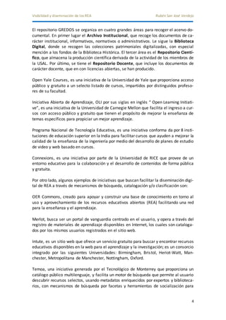 Visibilidad y diseminación de los REA Rubén San José Verdejo 
El repositorio GREDOS se organiza en cuatro grandes áreas para recoger el acervo do-cumental. 
En primer lugar el Archivo Institucional, que recoge los documentos de ca-rácter 
institucional, informativos, normativos o administrativos. Le sigue la Biblioteca 
Digital, donde se recogen las colecciones patrimoniales digitalizadas, con especial 
mención a los fondos de la Biblioteca Histórica. El tercer área es el Repositorio Cientí-fico, 
que almacena la producción científica derivada de la actividad de los miembros de 
la USAL. Por último, se tiene el Repositorio Docente, que incluye los documentos de 
carácter docente, que en con licencias abiertas, se han producido. 
Open Yale Courses, es una iniciativa de la Universidad de Yale que proporciona acceso 
público y gratuito a un selecto listado de cursos, impartidos por distinguidos profeso-res 
4 
de su facultad. 
Iniciativa Abierta de Aprendizaje, OLI por sus siglas en inglés “ Open Learning Initiati-ve”, 
es una iniciativa de la Universidad de Carnegie Mellon que facilita el ingreso a cur-sos 
con acceso público y gratuito que tienen el propósito de mejorar la enseñanza de 
temas específicos para propiciar un mejor aprendizaje. 
Programa Nacional de Tecnología Educativa, es una iniciativa conforma da por 8 insti-tuciones 
de educación superior en la India para facilitar cursos que ayuden a mejorar la 
calidad de la enseñanza de la ingeniería por medio del desarrollo de planes de estudio 
de video y web basado en cursos. 
Connexions, es una iniciativa por parte de la Universidad de RICE que provee de un 
entorno educativo para la colaboración y el desarrollo de contenidos de forma pública 
y gratuita. 
Por otro lado, algunos ejemplos de iniciativas que buscan facilitar la diseminación digi-tal 
de REA a través de mecanismos de búsqueda, catalogación y/o clasificación son: 
OER Commons, creado para apoyar y construir una base de conocimiento en torno al 
uso y aprovechamiento de los recursos educativos abiertos (REA) facilitando una red 
para la enseñanza y el aprendizaje. 
Merlot, busca ser un portal de vanguardia centrado en el usuario, y opera a través del 
registro de materiales de aprendizaje disponibles en Internet, los cuales son cataloga-dos 
por los mismos usuarios registrados en el sitio web. 
Intute, es un sitio web que ofrece un servicio gratuito para buscar y encontrar recursos 
educativos disponibles en la web para el aprendizaje y la investigación; es un consorcio 
integrado por las siguientes Universidades: Birmingham, Bris tol, Heriot-Watt, Man-chester, 
Metropolitana de Manchester, Nottingham, Oxford. 
Temoa, una iniciativa generada por el Tecnológico de Monterrey que proporciona un 
catálogo público multilenguaje, y facilita un motor de búsqueda que permite al usuario 
descubrir recursos selectos, usando metadatos enriquecidos por expertos y biblioteca-rios, 
con mecanismos de búsqueda por facetas y herramientas de socialización para 
 