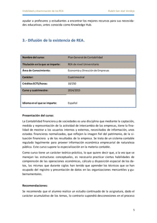 Visibilidad y diseminación de los REA Rubén San José Verdejo 
ayudar a profesores y estudiantes a encontrar los mejores recursos para sus necesida-des 
5 
educativas; antes conocida como Knowledge Hub. 
3.- Difusión de la existencia de REA. 
Nombre del curso: Plan General de Contabilidad 
Titulación en la que se imparte: REA de nivel Universitario 
Área de Conocimiento: Economía y Dirección de Empresas 
Carácter: Cuatrimestral 
Créditos ECTS/horas: 10/250 
Curso y cuatrimestre: 2014/2015 
Idioma en el que se imparte: Español 
Presentación del curso: 
La Contabilidad financiera y de sociedades es una disciplina que mediante la captación, 
medida y representación de la actividad de intercambio de las empresas, tiene la fina-lidad 
de mostrar a los usuarios internos y externos, necesitados de información, unos 
estados financieros normalizados, que reflejen la imagen fiel del patrimonio, de la si-tuación 
financiera y de los resultados de la empresa. Se trata de un sistema contable 
regulado legalmente para proveer información económica empresarial de naturaleza 
pública. Este curso supone la especialización en la materia contable. 
Como curso tiene un carácter teórico-práctico, lo que quiere decir que, a la vez que se 
manejan las estructuras conceptuales, es necesario practicar ciertas habilidades de 
comprensión de las operaciones económicas, cálculo y disposición espacial de los da-tos, 
las mismas que durante siglos han tenido que aprender los técnicos que se han 
ocupado del registro y presentación de datos en las organizaciones mercantiles y gu-bernamentales. 
Recomendaciones: 
Se recomienda que el alumno realice un estudio continuado de la asignatura, dado el 
carácter acumulativo de los temas, lo contrario supondrá desconexiones en el proceso 
 