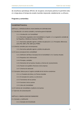 Visibilidad y diseminación de los REA Rubén San José Verdejo 
de enseñanza-aprendizaje difíciles de recuperar; esta buena práctica le permitirá redu-cir 
6 
a largo plazo el tiempo de estudio invertido mejorando notablemente su eficacia. 
Programa y contenidos: 
Contabilidad Financiera. 
CAPÍTULO 1. INTRODUCCIÓN AL PLAN GENERAL DE CONTABILIDAD 
1.1. Introducción a la ciencia contable y normativa general Aplicable 
1.1.1. Introducción a la Contabilidad 
1.1.2. Normativa reguladora de la Contabilidad en España 1.2. La regulación contable de 
las Pequeñas y Medianas Empresas (PYMES) 
1.2.1. Normativa aplicable vigente y ámbito de aplicación 1.2.2. Principales diferencias 
entre PGC 2007 y PGC 2007 para PYMES 
1.3. Criterios contables para microempresas 
1.3.1. Normativa aplicable vigente y ámbito de aplicación 
1.4. El marco conceptual de la contabilidad 
1.4.1. Definición del Maco Conceptual de la Contabilidad 1.4.2. Cuentas Anuales 
1.4.3. Requisitos de la información 
1.4.4. Principios contables 
1.4.5. Elementos de las Cuentas Anuales y criterios de reconocimiento 
1.4.6. Posición de equilibrio financiero de la empresa 
1.4.7. Criterios de valoración 
1.5. Conceptos básicos para el registro contable de los hechos económicos 
1.5.1. La Teneduría de Libros y la Técnica Contable 
1.5.2. El concepto de cuenta y su estructura 
1.5.3. Tecnicismos de las cuentas 
1.5.4. Funciones de las cuentas 
1.5.5. Libros de Contabilidad 
1.6. El Instituto de Contabilidad y Auditoría de Cuentas 
1.7. Ejercicios de autoevaluación 
CAPÍTULO 2. INMOVILIZADO NO FINANCIERO 
2.1. Concepto y clasificación 
2.1.1. Concepto de Inmovilizado 
 