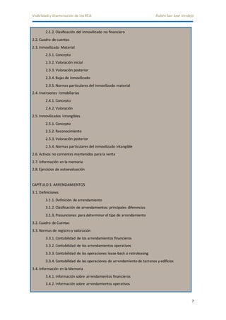 Visibilidad y diseminación de los REA Rubén San José Verdejo 
7 
2.1.2. Clasificación del inmovilizado no financiero 
2.2. Cuadro de cuentas 
2.3. Inmovilizado Material 
2.3.1. Concepto 
2.3.2. Valoración inicial 
2.3.3. Valoración posterior 
2.3.4. Bajas de inmovilizado 
2.3.5. Normas particulares del inmovilizado material 
2.4. Inversiones Inmobiliarias 
2.4.1. Concepto 
2.4.2. Valoración 
2.5. Inmovilizados Intangibles 
2.5.1. Concepto 
2.5.2. Reconocimiento 
2.5.3. Valoración posterior 
2.5.4. Normas particulares del inmovilizado intangible 
2.6. Activos no corrientes mantenidos para la venta 
2.7. Información en la memoria 
2.8. Ejercicios de autoevaluación 
CAPÍTULO 3. ARRENDAMIENTOS 
3.1. Definiciones 
3.1.1. Definición de arrendamiento 
3.1.2. Clasificación de arrendamientos: principales diferencias 
3.1.3. Presunciones para determinar el tipo de arrendamiento 
3.2. Cuadro de Cuentas 
3.3. Normas de registro y valoración 
3.3.1. Contabilidad de los arrendamientos financieros 
3.3.2. Contabilidad de los arrendamientos operativos 
3.3.3. Contabilidad de las operaciones lease-back o retroleasing 
3.3.4. Contabilidad de las operaciones de arrendamiento de terrenos y edificios 
3.4. Información en la Memoria 
3.4.1. Información sobre arrendamientos financieros 
3.4.2. Información sobre arrendamientos operativos 
 