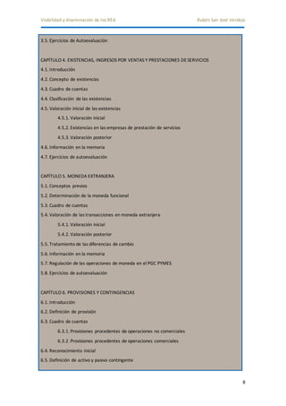 Visibilidad y diseminación de los REA Rubén San José Verdejo 
8 
3.5. Ejercicios de Autoevaluación 
CAPÍTULO 4. EXISTENCIAS, INGRESOS POR VENTAS Y PRESTACIONES DE SERVICIOS 
4.1. Introducción 
4.2. Concepto de existencias 
4.3. Cuadro de cuentas 
4.4. Clasificación de las existencias 
4.5. Valoración inicial de las existencias 
4.5.1. Valoración inicial 
4.5.2. Existencias en las empresas de prestación de servicios 
4.5.3. Valoración posterior 
4.6. Información en la memoria 
4.7. Ejercicios de autoevaluación 
CAPÍTULO 5. MONEDA EXTRANJERA 
5.1. Conceptos previos 
5.2. Determinación de la moneda funcional 
5.3. Cuadro de cuentas 
5.4. Valoración de las transacciones en moneda extranjera 
5.4.1. Valoración inicial 
5.4.2. Valoración posterior 
5.5. Tratamiento de las diferencias de cambio 
5.6. Información en la memoria 
5.7. Regulación de las operaciones de moneda en el PGC PYMES 
5.8. Ejercicios de autoevaluación 
CAPÍTULO 6. PROVISIONES Y CONTINGENCIAS 
6.1. Introducción 
6.2. Definición de provisión 
6.3. Cuadro de cuentas 
6.3.1. Provisiones procedentes de operaciones no comerciales 
6.3.2. Provisiones procedentes de operaciones comerciales 
6.4. Reconocimiento inicial 
6.5. Definición de activo y pasivo contingente 
 