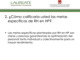 2. ¿Cómo calificaría usted las metas
  específicas de RH en HP?


• Las metas específicas planteadas por RH en HP son
  claras y precisas garantizando la optimización del
  personal tanto individual y colectivamente para un
  mayor rendimiento.
 