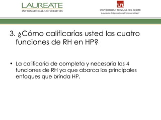 3. ¿Cómo calificarías usted las cuatro
  funciones de RH en HP?

• La calificaría de completa y necesaria las 4
  funciones de RH ya que abarca los principales
  enfoques que brinda HP.
 