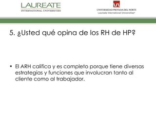 5. ¿Usted qué opina de los RH de HP?



• El ARH califica y es completo porque tiene diversas
  estrategias y funciones que involucran tanto al
  cliente como al trabajador.
 