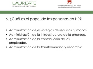 6. ¿Cuál es el papel de las personas en HP?


• Administración de estrategias de recursos humanos.
• Administración de la infraestructura de la empresa.
• Administración de la contribución de los
  empleados.
• Administración de la transformación y el cambio.
 