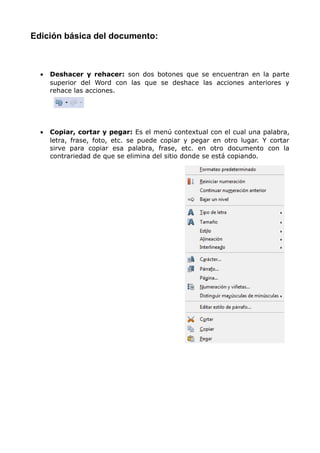 Edición básica del documento:

•

Deshacer y rehacer: son dos botones que se encuentran en la parte
superior del Word con las que se deshace las acciones anteriores y
rehace las acciones.

•

Copiar, cortar y pegar: Es el menú contextual con el cual una palabra,
letra, frase, foto, etc. se puede copiar y pegar en otro lugar. Y cortar
sirve para copiar esa palabra, frase, etc. en otro documento con la
contrariedad de que se elimina del sitio donde se está copiando.

 