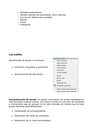 o
o
o
o
o
o

Símbolos matemáticos
Variada colección de estructuras, como matrices
Cursiva por defecto para variables
Edición
Lineal
Profesional

Los estilos
Herramientas de Ayuda a la escritura
•

Corrección ortográfica y gramatical

•

Autocorrección del documento

Automatización de tareas: se pueden automatizar las tareas realizadas con
más frecuencia creando macros. Una macro consiste en una serie de comandos
e instrucciones que se agrupan en un solo comando de manera que la tarea
pueda realizarse automáticamente.
•

Combinación de correspondencia

•

Elaboración del índice de contenidos

•

Elaboración de un índice terminológico

 