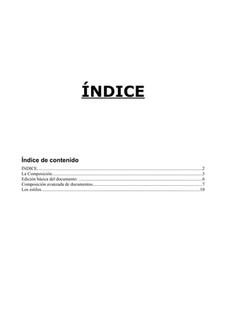 ÍNDICE

Índice de contenido
ÍNDICE.................................................................................................................................................2
La Composición....................................................................................................................................3
Edición básica del documento: ............................................................................................................6
Composición avanzada de documentos................................................................................................7
Los estilos...........................................................................................................................................10

 