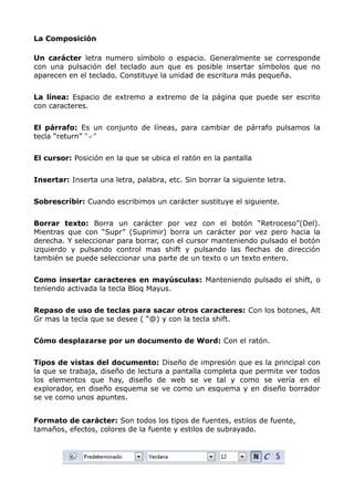 La Composición
Un carácter letra numero símbolo o espacio. Generalmente se corresponde
con una pulsación del teclado aun que es posible insertar símbolos que no
aparecen en el teclado. Constituye la unidad de escritura más pequeña.
La línea: Espacio de extremo a extremo de la página que puede ser escrito
con caracteres.
El párrafo: Es un conjunto de líneas, para cambiar de párrafo pulsamos la
tecla “return” “↵”
El cursor: Posición en la que se ubica el ratón en la pantalla
Insertar: Inserta una letra, palabra, etc. Sin borrar la siguiente letra.
Sobrescribir: Cuando escribimos un carácter sustituye el siguiente.
Borrar texto: Borra un carácter por vez con el botón “Retroceso”(Del).
Mientras que con “Supr” (Suprimir) borra un carácter por vez pero hacia la
derecha. Y seleccionar para borrar, con el cursor manteniendo pulsado el botón
izquierdo y pulsando control mas shift y pulsando las flechas de dirección
también se puede seleccionar una parte de un texto o un texto entero.
Como insertar caracteres en mayúsculas: Manteniendo pulsado el shift, o
teniendo activada la tecla Bloq Mayus.
Repaso de uso de teclas para sacar otros caracteres: Con los botones, Alt
Gr mas la tecla que se desee ( “@) y con la tecla shift.
Cómo desplazarse por un documento de Word: Con el ratón.
Tipos de vistas del documento: Diseño de impresión que es la principal con
la que se trabaja, diseño de lectura a pantalla completa que permite ver todos
los elementos que hay, diseño de web se ve tal y como se vería en el
explorador, en diseño esquema se ve como un esquema y en diseño borrador
se ve como unos apuntes.
Formato de carácter: Son todos los tipos de fuentes, estilos de fuente,
tamaños, efectos, colores de la fuente y estilos de subrayado.

 