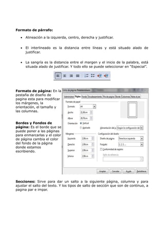 Formato de párrafo:
•

Alineación a la izquierda, centro, derecha y justificar.

•

El interlineado es la distancia entre líneas y está situado alado de
justificar.

•

La sangría es la distancia entre el margen y el inicio de la palabra, está
situada alado de justificar. Y todo ello se puede seleccionar en “Especial”.

Formato de página: En la
pestaña de diseño de
pagina esta para modificar
los márgenes, la
orientación, el tamaño y
las columnas.
Bordes y Fondos de
página: Es el borde que se
puede poner a las páginas
para enmarcarlas y el color
de página cambia el color
del fondo de la página
donde estamos
escribiendo.

Secciones: Sirve para dar un salto a la siguiente página, columna y para
ajustar el salto del texto. Y los tipos de salto de sección que son de continuo, a
pagina par e impar.

 