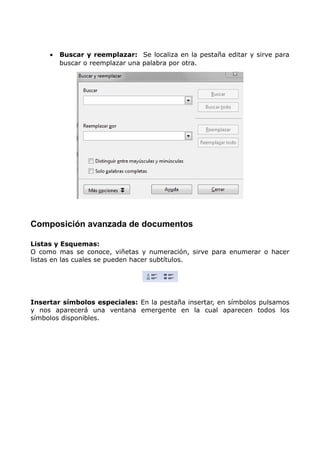 •

Buscar y reemplazar: Se localiza en la pestaña editar y sirve para
buscar o reemplazar una palabra por otra.

Composición avanzada de documentos
Listas y Esquemas:
O como mas se conoce, viñetas y numeración, sirve para enumerar o hacer
listas en las cuales se pueden hacer subtítulos.

Insertar símbolos especiales: En la pestaña insertar, en símbolos pulsamos
y nos aparecerá una ventana emergente en la cual aparecen todos los
símbolos disponibles.

 