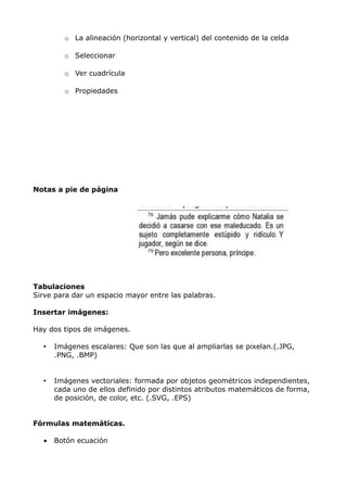 o La alineación (horizontal y vertical) del contenido de la celda
o Seleccionar
o Ver cuadrícula
o Propiedades

Notas a pie de página

Tabulaciones
Sirve para dar un espacio mayor entre las palabras.
Insertar imágenes:
Hay dos tipos de imágenes.
•

Imágenes escalares: Que son las que al ampliarlas se pixelan.(.JPG,
.PNG, .BMP)

•

Imágenes vectoriales: formada por objetos geométricos independientes,
cada uno de ellos definido por distintos atributos matemáticos de forma,
de posición, de color, etc. (.SVG, .EPS)

Fórmulas matemáticas.
•

Botón ecuación

 