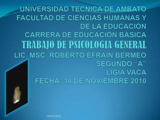 UNIVERSIDAD TECNICA DE AMBATOFACULTAD DE CIENCIAS HUMANAS Y DE LA EDUCACIÓNCARRERA DE EDUCACIÓN BÁSICATRABAJO DE PSICOLOGIA GENERALLIC. MSC. ROBERTO EFRAIN BERMEOSEGUNDO “A”LIGIA VACAFECHA: 10 DE NOVIEMBRE 2010 LIGIA VACA 