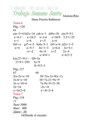 Alumna:Rita
             Dana Pereira Rahhaoui
Tema 6
Pág. :126
61
a)x+3=4 b)2x=16 c)6-x=1 d)9x=36 e)x/5=5/1
 x=4-3     x=16/2 x=1-6        x=36/9 5.5/1=25
 x=1       x=8        x=-5     x=4
f)4=-x g)7-x=5 h)4x-3=1 i)4+x=6 j)2x+1=5
  x=4     -x=5-7     4x=1+3 x=6-4 2x=5-1
           -x=-2     4x=4      x=2     2x=4
                     x=4/4=1         x=4/2=2
k)x/27=9/1= l)9=3x
   27.9/1=293 3x=9
                 X=9/3=3
Pág.:127
67                68
3(x-2)=x+10           38+7(x-3)=9(x+1)
3x-6=x+10            38+7x-21=9x+9
3x-x=10+6             7x-9x=9+21-38
2x=16                 -2x=-8
x=16/2=8               x=-8/-2=4
Tema 7
Pág.:134
11
3km>3000
4hm> 400
2dam> 20
       3420mide el circuito
 