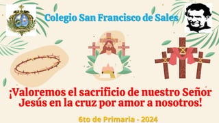 Colegio San Francisco de Sales
¡Valoremos el sacrificio de nuestro Señor
Jesús en la cruz por amor a nosotros!
6to de Primaria - 2024
 
