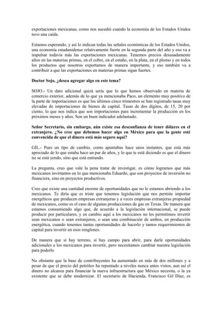 exportaciones mexicanas, como nos sucedió cuando la economía de los Estados Unidos
tuvo una caída.
Estamos esperando, y así lo indican todas las señales económicas de los Estados Unidos,
una economía estadunidense relativamente fuerte en la segunda parte del año y eso va a
impulsar todavía más las exportaciones mexicanas. Tenemos precios desusadamente
altos en las materias primas, en el cobre, en el estaño, en la plata, en el plomo y en todos
los productos que nosotros exportamos de manera importante, y eso también va a
contribuir a que las exportaciones en materias primas sigan fuertes.
Doctor Sojo, ¿desea agregar algo en este tema?
SOJO.- Un dato adicional quizá sería que lo que hemos observado en materia de
comercio exterior, además de lo que ya mencionaba Paco, un elemento muy positivo de
la parte de importaciones es que los últimos cinco trimestres se han registrado tasas muy
elevadas de importaciones de bienes de capital. Tasas de dos dígitos, de 15, 20 por
ciento, lo que nos indica que son importaciones para incrementar la producción en los
próximos meses y años. Son un buen indicador adelantado.
Señor Secretario, sin embargo, aún existe esa desconfianza de tener dólares en el
extranjero. ¿No cree que debemos hacer algo en México para que la gente esté
convencida de que el dinero está más seguro aquí?
GIL.- Pues un tipo de cambio, como apuntabas hace unos instantes, que está más
apreciado de lo que estaba hace un par de años, y lo que te está diciendo es que el dinero
no se está yendo, sino que está entrando.
La pregunta, creo que vale la pena tratar de investigar, es cómo logramos que más
mexicanos invirtamos en lo que mencionaba Eduardo, que son proyectos de inversión no
financiera, sino en proyectos productivos.
Creo que existe una cantidad enorme de oportunidades que no le estamos abriendo a los
mexicanos. Te diría que es triste que tenemos legislación que nos permite importar
energéticos que producen empresas extranjeras y a veces empresas extranjeras propiedad
de mexicanos, como es el caso de algunas producciones de gas en Texas. De manera que
estamos consumiendo algo que, de acuerdo a la legislación internacional, se puede
producir por particulares, y en cambio aquí a los mexicanos no les permitimos invertir
sean mexicanos o sean extranjeros, o sean una combinación de ambos, en producción
energética, cuando tenemos tantas oportunidades de hacerlo y tantos requerimientos de
capital para invertir en esos renglones.
De manera que sí hay terreno, sí hay campo para abrir, para darle oportunidades
adicionales a los mexicanos para invertir, pero necesitamos cambiar nuestra legislación
para poderlo
No obstante que la base de contribuyentes ha aumentado en más de dos millones y a
pesar de que el precio del petróleo ha repuntado a niveles nunca antes vistos, aun así el
dinero no alcanza para financiar la nueva infraestructura que México necesita, o la ya
existente que se debe modernizar. El secretario de Hacienda, Francisco Gil Díaz, es

 