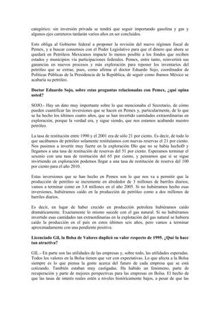 categórico: sin inversión privada se tendrá que seguir importando gasolina y gas y
algunos ejes carreteros tardarán varios años en ser concluidos.
Esto obliga al Gobierno federal a proponer la revisión del nuevo régimen fiscal de
Pemex, y a buscar consensos con el Poder Legislativo para que el dinero que ahora se
quedará en Petróleos Mexicanos impacte lo menos posible a los fondos que reciben
estados y municipios vía participaciones federales. Pemex, entre tanto, reinvertirá sus
ganancias en nuevos procesos y más exploración para reponer los inventarios del
petróleo que se extrae, pues, como afirma el doctor Eduardo Sojo, coordinador de
Políticas Públicas de la Presidencia de la República, de seguir como íbamos México se
acabaría su petróleo.
Doctor Eduardo Sojo, sobre estas preguntas relacionadas con Pemex, ¿qué opina
usted?
SOJO.- Hay un dato muy importante sobre lo que mencionaba el Secretario, de cómo
pueden cuantificar las inversiones que se hacen en Pemex y, particularmente, de lo que
se ha hecho los últimos cuatro años, que se han invertido cantidades extraordinarias en
exploración, porque la verdad era, y sigue siendo, que nos estamos acabando nuestro
petróleo.
La tasa de restitución entre 1990 y el 2001 era de sólo 21 por ciento. Es decir, de todo lo
que sacábamos de petróleo solamente restituíamos con nuevas reservas el 21 por ciento.
Nos pusimos a invertir muy fuerte en la exploración Ðlo que no se había hechoÐ y
llegamos a una tasa de restitución de reservas del 51 por ciento. Esperamos terminar el
sexenio con una tasa de restitución del 65 por ciento, y pensamos que si se sigue
invirtiendo en exploración podemos llegar a una tasa de restitución de reserva del 100
por ciento para el año 2010.
Estas inversiones que se han hecho en Pemex son lo que nos va a permitir que la
producción de petróleo se incremente en alrededor de 3 millones de barriles diarios;
vamos a terminar como en 3.8 millones en el año 2005. Si no hubiéramos hecho esas
inversiones, hubiéramos caído en la producción de petróleo como a dos millones de
barriles diarios.
Es decir, en lugar de haber crecido en producción petrolera hubiéramos caído
dramáticamente. Exactamente lo mismo sucede con el gas natural. Si no hubiéramos
invertido esas cantidades tan extraordinarias en la explotación del gas natural se hubiera
caído la producción en el país en estos últimos seis años, pero vamos a terminar
aproximadamente con una pendiente positiva.
Licenciado Gil, la Bolsa de Valores duplicó su valor respecto de 1995. ¿Qué la hace
tan atractiva?
GIL.- En parte son las utilidades de las empresas y, sobre todo, las utilidades esperadas.
Todos los valores en la Bolsa tienen que ver con expectativas. Lo que afecta a la Bolsa
siempre es lo que piensa la gente acerca del futuro de cada empresa que se está
cotizando. También estaban muy castigadas. Ha habido un fenómeno, parte de
recuperación y parte de mejores perspectivas para las empresas en Bolsa. El hecho de
que las tasas de interés reales estén a niveles históricamente bajos, a pesar de que las

 