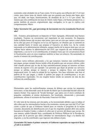 nominales están alrededor de un 9 por ciento. Si tú le quitas una inflación del 3.5 al 4 por
ciento, pues tienes tasas de interés reales que nos gustaría que fueran más bajas, pero
que, sin duda, son bajas, históricamente, de alrededor de un 5 o 5.5 por ciento. De
manera que esta combinación de tasas de interés reales bajas y de buenas perspectivas, y
quizás también de precios originalmente algo castigados, es lo que te explica este
comportamiento, Mario.
Señor Secretario Gil, ¿qué porcentaje de incremento tuvo la recaudación fiscal este
año?
GIL.- Estamos, principalmente en Impuesto al Valor Agregado, obteniendo muy buenos
resultados. Traemos un crecimiento real importante en este momento. En Impuesto
Sobre la Renta hemos ido un poco más lentos, pero aun así creo que vamos a estar cerca
de la cifra que puso el Congreso en la Ley de Ingresos, no obstante que se aumentó en
una cantidad fuerte el monto que propuso el Ejecutivo en dicha Ley. Se ha venido
mejorando en la administración tributaria, aunque mucho de la mejora tiene que ver con
ordenar hacia adentro la administración del SAT, que requería de una modernización
importante, y eso no lo ve el contribuyente, ni tampoco tiene que ver con presencia fiscal
ni fiscalización; pero en estos renglones también se hace un esfuerzo. Ha aumentado en
mucho el número de contribuyentes.
Tenemos varios millones adicionales a los que teníamos; tenemos más contribuyentes
que pagan, porque siempre hemos tenido cifras de padrón que son un poco etéreas, sobre
todo cuando piensas que no das de baja automáticamente porque no tenemos un buen
sistema de registro civil, por ejemplo. Las personas que dejan de prestar sus servicios
porque se jubilan, porque se mueren o porque la empresa física con actividad
empresarial cerró. Es mala la calidad de los registros. Nos hace referirnos más bien al
padrón de los que pagan, y medir el padrón por pagos de contribuyentes y no por
contribuyentes registrados. En ese renglón hemos tenido un aumento de más de dos
millones de contribuyentes.

Disimulados entre las multimillonarias remesas de dólares que envían los migrantes
mexicanos, se han detectado casos de lavado de dinero que la autoridad decidió atacar de
manera frontal. Una especie de "lavado hormiga", que opera con el envío cotidiano de
pequeñas cantidades al mismo destinatario, fue localizado, denunciado y procesado
penalmente, afirma el secretario de Hacienda, Francisco Gil Díaz.
El valor neto de las remesas, por otra parte, se ha incrementado debido a que se redujo el
alto cobro que los intermediarios hacían a los remitentes, mismo que cayó del 35 al 5 por
ciento a partir de que el Gobierno federal puso en marcha el programa de la tarjeta
consular, documento de identificación con el que los migrantes pueden abrir una cuenta
bancaria en Estados Unidos y reducir el cobro por el servicio del dinero que envían. De
esta manera, señala Eduardo Sojo, coordinador de Políticas Públicas de la Presidencia,
gran parte de la porción que antes cobraban los intermediarios llega a la familia del
migrante, y eso ha contribuido a que ingresen más dólares al país.
Licenciado Gil, hasta el primer semestre el Gobierno reportaba un superávit fiscal.
¿Cuál es su monto?

 