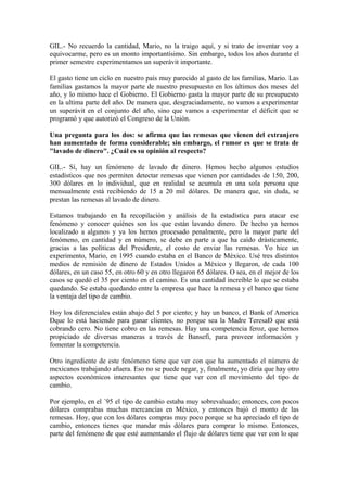 GIL.- No recuerdo la cantidad, Mario, no la traigo aquí, y si trato de inventar voy a
equivocarme, pero es un monto importantísimo. Sin embargo, todos los años durante el
primer semestre experimentamos un superávit importante.
El gasto tiene un ciclo en nuestro país muy parecido al gasto de las familias, Mario. Las
familias gastamos la mayor parte de nuestro presupuesto en los últimos dos meses del
año, y lo mismo hace el Gobierno. El Gobierno gasta la mayor parte de su presupuesto
en la ultima parte del año. De manera que, desgraciadamente, no vamos a experimentar
un superávit en el conjunto del año, sino que vamos a experimentar el déficit que se
programó y que autorizó el Congreso de la Unión.
Una pregunta para los dos: se afirma que las remesas que vienen del extranjero
han aumentado de forma considerable; sin embargo, el rumor es que se trata de
"lavado de dinero". ¿Cuál es su opinión al respecto?
GIL.- Sí, hay un fenómeno de lavado de dinero. Hemos hecho algunos estudios
estadísticos que nos permiten detectar remesas que vienen por cantidades de 150, 200,
300 dólares en lo individual, que en realidad se acumula en una sola persona que
mensualmente está recibiendo de 15 a 20 mil dólares. De manera que, sin duda, se
prestan las remesas al lavado de dinero.
Estamos trabajando en la recopilación y análisis de la estadística para atacar ese
fenómeno y conocer quiénes son los que están lavando dinero. De hecho ya hemos
localizado a algunos y ya los hemos procesado penalmente, pero la mayor parte del
fenómeno, en cantidad y en número, se debe en parte a que ha caído drásticamente,
gracias a las políticas del Presidente, el costo de enviar las remesas. Yo hice un
experimento, Mario, en 1995 cuando estaba en el Banco de México. Usé tres distintos
medios de remisión de dinero de Estados Unidos a México y llegaron, de cada 100
dólares, en un caso 55, en otro 60 y en otro llegaron 65 dólares. O sea, en el mejor de los
casos se quedó el 35 por ciento en el camino. Es una cantidad increíble lo que se estaba
quedando. Se estaba quedando entre la empresa que hace la remesa y el banco que tiene
la ventaja del tipo de cambio.
Hoy los diferenciales están abajo del 5 por ciento; y hay un banco, el Bank of America
Ðque lo está haciendo para ganar clientes, no porque sea la Madre TeresaÐ que está
cobrando cero. No tiene cobro en las remesas. Hay una competencia feroz, que hemos
propiciado de diversas maneras a través de Bansefi, para proveer información y
fomentar la competencia.
Otro ingrediente de este fenómeno tiene que ver con que ha aumentado el número de
mexicanos trabajando afuera. Eso no se puede negar, y, finalmente, yo diría que hay otro
aspectos económicos interesantes que tiene que ver con el movimiento del tipo de
cambio.
Por ejemplo, en el ´95 el tipo de cambio estaba muy sobrevaluado; entonces, con pocos
dólares comprabas muchas mercancías en México, y entonces bajó el monto de las
remesas. Hoy, que con los dólares compras muy poco porque se ha apreciado el tipo de
cambio, entonces tienes que mandar más dólares para comprar lo mismo. Entonces,
parte del fenómeno de que esté aumentando el flujo de dólares tiene que ver con lo que

 