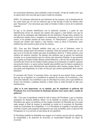 los economistas llamamos, para confundir a todo el mundo, "el tipo de cambio real", que
no quiere decir otra cosa más que lo que te acabo de comentar.
SOJO.- Un elemento adicional de este fenómeno de las remesas y de la disminución de
los costos tiene que ver con los esfuerzos que se han llevado al cabo los últimos años
para "bancarizar" a los mexicanos que están en Estados Unidos a través de la matrícula
consular.
El que se les permita identificarse con la matrícula consular y a partir de esta
identificación enviar sus remesas por canales más seguros y más baratos creo que ha
sido una de las estrategias más importantes de este fenómeno. Porque antes, primero los
enviaban por canales caros e inseguros, en camionetas, de manera personal, a través del
correo, se les perdían muchas de estas remesas. Al "bancarizarse" y poder enviar sus
remesas por canales más seguros y más baratos -como ya decía el Secretario-, pues
también hay más incentivos para enviar las remesas.
GIL.- Esto que dice Eduardo también tiene que ver con el fenómeno como lo
observamos, porque parte del aumento es aparente. Parte del aumento tiene que ver con
que ya no se envían por canales que antes no podíamos observar. Y ahora, gracias a este
esfuerzo de nuestros cónsules, fue durante este gobierno que se generó esa matrícula
consular en su reconocimiento para los efectos que menciona Eduardo, lo que permitió
que la gente en Estados Unidos abriera cuentas bancarias, y ahí nos dio un gran apoyo el
secretario del Tesoro de los Estados Unidos; porque en un momento se empezó a generar
una posición fuerte y se quiso incluso legislar para prohibir que los bancos aceptaran la
matrícula consular como identificación que permitiera abrir cuentas, porque decían: "si
esta gente está ilegalmente en el país no hay por qué estarles permitiendo abrir cuentas
bancarias".
El secretario del Tesoro, el secretario Snow, nos apoyó de una manera firme, resuelta,
para que no se legislara, no se prohibiera la apertura de cuentas con la matrícula, y fue
como dice Eduardo. Eso contribuyó a que no sólo bajen los costos, sino a que también se
dé por vías formales y podamos detectar y medir cómo se están llevando al cabo esas
transferencias.
¿Qué es lo más importante, en su opinión, que ha impulsado el gobierno del
Presidente Fox en la Secretaría de Hacienda durante estos cuatro años y medio de
gobierno?
GIL.- Creo que el ingrediente central ha sido el apoyo del Presidente a que se manejen
sanamente las finanzas públicas, Mario. Lo he repetido en muchas ocasiones: sin un
Presidente que apoye sus políticas no hay ningún secretario de Hacienda que sirva para
nada, porque al final de cuentas la autoridad no reside en el secretario de Hacienda,
reside en el presidente de la República. Y si el Presidente no respalda al secretario para
controlar el gasto, para proponer presupuestos que sean razonables, pues el ejercicio del
Presupuesto se va a convertir en una fuente de ese equilibrio.
El Presidente también ha difundido una imagen en el exterior que ha sido de confianza,
de tranquilidad y de atracción de inversión; ya mencionaba Eduardo los flujos de
inversión.

 