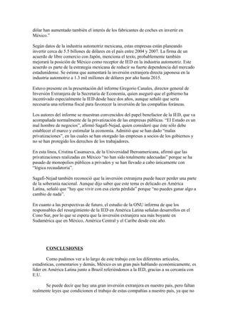 dólar han aumentado también el interés de los fabricantes de coches en invertir en
México.”
Según datos de la industria automotriz mexicana, estas empresas están planeando
invertir cerca de 5.5 billones de dólares en el país entre 2004 y 2007. La firma de un
acuerdo de libre comercio con Japón, menciona el texto, probablemente también
mejorará la posición de México como receptor de IED en la industria automotriz. Este
acuerdo es parte de la estrategia mexicana de reducir su fuerte dependencia del mercado
estadunidense. Se estima que aumentará la inversión extranjera directa japonesa en la
industria automotriz a 1.3 mil millones de dólares por año hasta 2015.
Estuvo presente en la presentación del informe Gregorio Canales, director general de
Inversión Extranjera de la Secretaría de Economía, quien aseguró que el gobierno ha
incentivado especialmente la IED desde hace dos años, aunque señaló que sería
necesaria una reforma fiscal para favorecer la inversión de las compañías foráneas.
Los autores del informe se muestran convencidos del papel benefactor de la IED, que va
acompañada normalmente de la privatización de las empresas públicas. “El Estado es un
mal hombre de negocios”, afirmó Sagafi-Nejad, quien consideró que éste sólo debe
establecer el marco y estimular la economía. Admitió que se han dado “malas
privatizaciones”, en las cuales se han otorgado las empresas a socios de los gobiernos y
no se han protegido los derechos de los trabajadores.
En esta línea, Cristina Casanueva, de la Universidad Iberoamericana, afirmó que las
privatizaciones realizadas en México “no han sido totalmente adecuadas” porque se ha
pasado de monopolios públicos a privados y se han llevado a cabo únicamente con
“lógica recaudatoria”.
Sagafi-Nejad también reconoció que la inversión extranjera puede hacer perder una parte
de la soberanía nacional. Aunque dijo saber que este tema es delicado en América
Latina, señaló que “hay que vivir con esa cierta pérdida” porque “no puedes ganar algo a
cambio de nada”.
En cuanto a las perspectivas de futuro, el estudio de la ONU informa de que los
responsables del resurgimiento de la IED en América Latina señalan desarrollos en el
Cono Sur, por lo que se espera que la inversión extranjera sea más boyante en
Sudamérica que en México, América Central y el Caribe desde este año.

CONCLUSIONES
Como pudimos ver a lo largo de este trabajo con los diferentes artículos,
estadísticas, comentarios y demás, México es un gran país hablando económicamente, es
líder en América Latina junto a Brazil referiéndonos a la IED, gracias a su cercanía con
E.U.
Se puede decir que hay una gran inversión extranjera en nuestro país, pero faltan
realmente leyes que condicionen el trabajo de estas compañías a nuestro país, ya que no

 