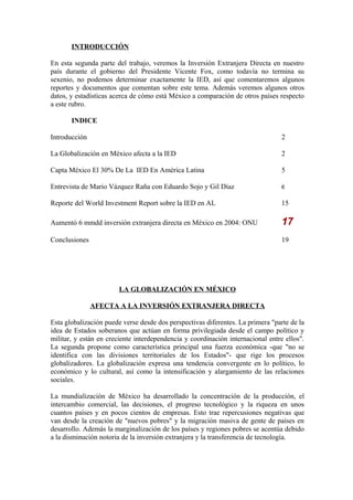 INTRODUCCIÓN
En esta segunda parte del trabajo, veremos la Inversión Extranjera Directa en nuestro
país durante el gobierno del Presidente Vicente Fox, como todavía no termina su
sexenio, no podemos determinar exactamente la IED, así que comentaremos algunos
reportes y documentos que comentan sobre este tema. Además veremos algunos otros
datos, y estadísticas acerca de cómo está México a comparación de otros países respecto
a este rubro.
INDICE
Introducción

2

La Globalización en México afecta a la IED

2

Capta México El 30% De La IED En América Latina

5

Entrevista de Mario Vázquez Raña con Eduardo Sojo y Gil Díaz

6

Reporte del World Investment Report sobre la IED en AL

15

Aumentó 6 mmdd inversión extranjera directa en México en 2004: ONU

17

Conclusiones

19

LA GLOBALIZACIÓN EN MÉXICO
AFECTA A LA INVERSIÓN EXTRANJERA DIRECTA
Esta globalización puede verse desde dos perspectivas diferentes. La primera "parte de la
idea de Estados soberanos que actúan en forma privilegiada desde el campo político y
militar, y están en creciente interdependencia y coordinación internacional entre ellos".
La segunda propone como característica principal una fuerza económica -que "no se
identifica con las divisiones territoriales de los Estados"- que rige los procesos
globalizadores. La globalización expresa una tendencia convergente en lo político, lo
económico y lo cultural, así como la intensificación y alargamiento de las relaciones
sociales.
La mundialización de México ha desarrollado la concentración de la producción, el
intercambio comercial, las decisiones, el progreso tecnológico y la riqueza en unos
cuantos países y en pocos cientos de empresas. Esto trae repercusiones negativas que
van desde la creación de "nuevos pobres" y la migración masiva de gente de países en
desarrollo. Además la marginalización de los países y regiones pobres se acentúa debido
a la disminución notoria de la inversión extranjera y la transferencia de tecnología.

 