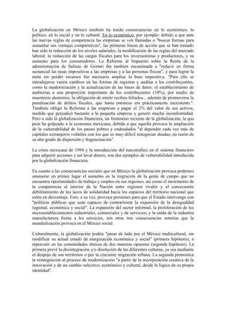La globalización en México también ha traído consecuencias en lo económico, lo
político, en lo social y en lo cultural. En lo económico, por ejemplo: debido a que ante
las nuevas reglas de competencia las empresas se ven llamadas a "buscar formas para
aumentar sus ventajas comparativas", las primeras líneas de acción que se han tomado
han sido la reducción de los niveles salariales, la modificación de las reglas del mercado
laboral, la reducción de las cargas fiscales para los inversionistas y productores, y su
aumento para los consumidores. La Reforma al Impuesto sobre la Renta de la
administración de Salinas de Gortari iba también encaminada a "reducir en forma
sustancial las tasas impositivas a las empresas y a las personas físicas", y para lograr la
meta sin perder recursos fue necesario amplias la base impositiva. "Para ello se
introdujeron varios cambios en las formas de registrar y auditar a los contribuyentes,
como la modernización y la actualización de las bases de datos; el establecimiento de
auditorias a una proporción importante de los contribuyentes (10%), por medio de
muestreos aleatorios; la obligación de emitir recibos foliados... además de promoverse la
penalización de delitos fiscales, que hasta entonces era prácticamente inexistente.".
También obligó la Reforma a las empresas a pagar el 2% del valor de sus activos,
medida que perjudicó bastante a la pequeña empresa y generó mucha inconformidad.
Pero a sido la globalización financiera, un fenómeno reciente de la globalización, la que
peor ha golpeado a la economía mexicana, debido a que aquella provoca la ampliación
de la vulnerabilidad de los países pobres y endeudados "al depender cada vez más de
capitales extranjeros volátiles con los que es muy difícil renegociar deudas, en razón de
su alto grado de dispersión y fragmentación".
La crisis mexicana de 1994 y la introducción del narcotráfico en el sistema financiero
para adquirir acciones y así lavar dinero, son dos ejemplos de vulnerabilidad introducida
por la globalización financiera.
En cuanto a las consecuencias sociales que en México la globalización provoca podemos
enumerar en primer lugar el aumento en la migración de la gente de campo que no
encuentra oportunidades de trabajo y empleo en sus regiones, así como el incremento de
la competencia al interior de la Nación entre regiones rivales y el consecuente
debilitamiento de los lazos de solidaridad hacia los espacios del territorio nacional que
estén en desventaja. Esto, a su vez, provoca presiones para que el Estado intervenga con
"políticas públicas que sean capaces de contrarrestar la expansión de la desigualdad
regional, económica y social". La expansión del sector informal, la proliferación de los
microestablecimientos industriales, comerciales y de servicios, y la caída de la industria
manufacturera frente a los servicios, son otras tres consecuencias notorias que la
mundialización provoca en el México social.
Culturalmente, la globalización podría "pasar de lado por el México multicultural, sin
modificar su actual estado de marginación económica y social" (primera hipótesis), o
repercutir en las comunidades étnicas de dos maneras opuestas (segunda hipótesis). La
primera prevé la desintegración y/o disolución de las diferentes culturas, ya sea mediante
el despojo de sus territorios o por la creciente migración urbana. La segunda pronostica
la reintegración al proceso de modernización "a partir de la incorporación creativa de la
innovación y de un cambio selectivo, económico y cultural, desde la lógica de su propia
identidad".

 