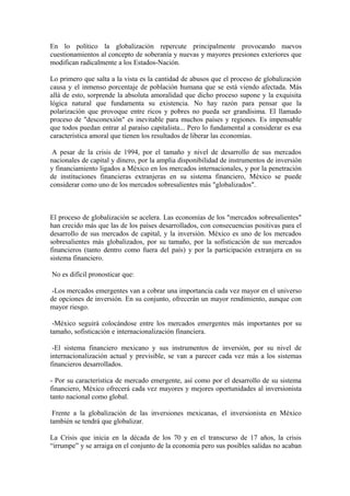 En lo político la globalización repercute principalmente provocando nuevos
cuestionamientos al concepto de soberanía y nuevas y mayores presiones exteriores que
modifican radicalmente a los Estados-Nación.
Lo primero que salta a la vista es la cantidad de abusos que el proceso de globalización
causa y el inmenso porcentaje de población humana que se está viendo afectada. Más
allá de esto, sorprende la absoluta amoralidad que dicho proceso supone y la exquisita
lógica natural que fundamenta su existencia. No hay razón para pensar que la
polarización que provoque entre ricos y pobres no pueda ser grandísima. El llamado
proceso de "desconexión" es inevitable para muchos países y regiones. Es impensable
que todos puedan entrar al paraíso capitalista... Pero lo fundamental a considerar es esa
característica amoral que tienen los resultados de liberar las economías.
A pesar de la crisis de 1994, por el tamaño y nivel de desarrollo de sus mercados
nacionales de capital y dinero, por la amplia disponibilidad de instrumentos de inversión
y financiamiento ligados a México en los mercados internacionales, y por la penetración
de instituciones financieras extranjeras en su sistema financiero, México se puede
considerar como uno de los mercados sobresalientes más "globalizados".

El proceso de globalización se acelera. Las economías de los "mercados sobresalientes"
han crecido más que las de los países desarrollados, con consecuencias positivas para el
desarrollo de sus mercados de capital, y la inversión. México es uno de los mercados
sobresalientes más globalizados, por su tamaño, por la sofisticación de sus mercados
financieros (tanto dentro como fuera del país) y por la participación extranjera en su
sistema financiero.
No es difícil pronosticar que:
-Los mercados emergentes van a cobrar una importancia cada vez mayor en el universo
de opciones de inversión. En su conjunto, ofrecerán un mayor rendimiento, aunque con
mayor riesgo.
-México seguirá colocándose entre los mercados emergentes más importantes por su
tamaño, sofisticación e internacionalización financiera.
-El sistema financiero mexicano y sus instrumentos de inversión, por su nivel de
internacionalización actual y previsible, se van a parecer cada vez más a los sistemas
financieros desarrollados.
- Por su característica de mercado emergente, así como por el desarrollo de su sistema
financiero, México ofrecerá cada vez mayores y mejores oportunidades al inversionista
tanto nacional como global.
Frente a la globalización de las inversiones mexicanas, el inversionista en México
también se tendrá que globalizar.
La Crisis que inicia en la década de los 70 y en el transcurso de 17 años, la crisis
“irrumpe” y se arraiga en el conjunto de la economía pero sus posibles salidas no acaban

 