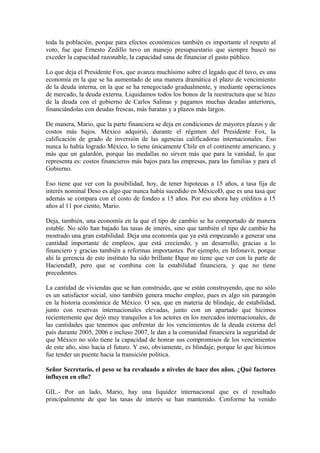 toda la población, porque para efectos económicos también es importante el respeto al
voto, fue que Ernesto Zedillo tuvo un manejo presupuestario que siempre buscó no
exceder la capacidad razonable, la capacidad sana de financiar el gasto público.
Lo que deja el Presidente Fox, que avanza muchísimo sobre el legado que él tuvo, es una
economía en la que se ha aumentado de una manera dramática el plazo de vencimiento
de la deuda interna, en la que se ha renegociado gradualmente, y mediante operaciones
de mercado, la deuda externa. Liquidamos todos los bonos de la reestructura que se hizo
de la deuda con el gobierno de Carlos Salinas y pagamos muchas deudas anteriores,
financiándolas con deudas frescas, más baratas y a plazos más largos.
De manera, Mario, que la parte financiera se deja en condiciones de mayores plazos y de
costos más bajos. México adquirió, durante el régimen del Presidente Fox, la
calificación de grado de inversión de las agencias calificadoras internacionales. Eso
nunca lo había logrado México, lo tiene únicamente Chile en el continente americano, y
más que un galardón, porque las medallas no sirven más que para la vanidad, lo que
representa es: costos financieros más bajos para las empresas, para las familias y para el
Gobierno.
Eso tiene que ver con la posibilidad, hoy, de tener hipotecas a 15 años, a tasa fija de
interés nominal Ðeso es algo que nunca había sucedido en MéxicoÐ, que es una tasa que
además se compara con el costo de fondeo a 15 años. Por eso ahora hay créditos a 15
años al 11 por ciento, Mario.
Deja, también, una economía en la que el tipo de cambio se ha comportado de manera
estable. No sólo han bajado las tasas de interés, sino que también el tipo de cambio ha
mostrado una gran estabilidad. Deja una economía que ya está empezando a generar una
cantidad importante de empleos, que está creciendo, y un desarrollo, gracias a lo
financiero y gracias también a reformas importantes. Por ejemplo, en Infonavit, porque
ahí la gerencia de este instituto ha sido brillante Ðque no tiene que ver con la parte de
HaciendaÐ, pero que se combina con la estabilidad financiera, y que no tiene
precedentes.
La cantidad de viviendas que se han construido, que se están construyendo, que no sólo
es un satisfactor social, sino también genera mucho empleo, pues es algo sin parangón
en la historia económica de México. O sea, que en materia de blindaje, de estabilidad,
junto con reservas internacionales elevadas, junto con un apartado que hicimos
recientemente que dejó muy tranquilos a los actores en los mercados internacionales, de
las cantidades que tenemos que enfrentar de los vencimientos de la deuda externa del
país durante 2005, 2006 e incluso 2007, le dan a la comunidad financiera la seguridad de
que México no sólo tiene la capacidad de honrar sus compromisos de los vencimientos
de este año, sino hacia el futuro. Y eso, obviamente, es blindaje, porque lo que hicimos
fue tender un puente hacia la transición política.
Señor Secretario, el peso se ha revaluado a niveles de hace dos años. ¿Qué factores
influyen en ello?
GIL.- Por un lado, Mario, hay una liquidez internacional que es el resultado
principalmente de que las tasas de interés se han mantenido. Conforme ha venido

 