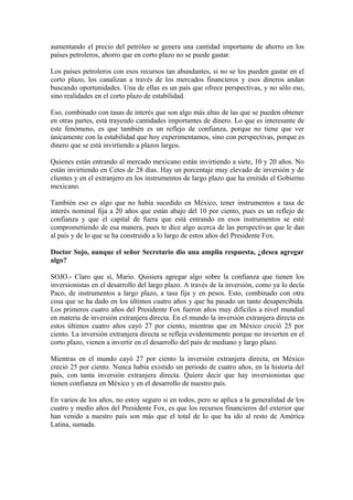 aumentando el precio del petróleo se genera una cantidad importante de ahorro en los
países petroleros, ahorro que en corto plazo no se puede gastar.
Los países petroleros con esos recursos tan abundantes, si no se los pueden gastar en el
corto plazo, los canalizan a través de los mercados financieros y esos dineros andan
buscando oportunidades. Una de ellas es un país que ofrece perspectivas, y no sólo eso,
sino realidades en el corto plazo de estabilidad.
Eso, combinado con tasas de interés que son algo más altas de las que se pueden obtener
en otras partes, está trayendo cantidades importantes de dinero. Lo que es interesante de
este fenómeno, es que también es un reflejo de confianza, porque no tiene que ver
únicamente con la estabilidad que hoy experimentamos, sino con perspectivas, porque es
dinero que se está invirtiendo a plazos largos.
Quienes están entrando al mercado mexicano están invirtiendo a siete, 10 y 20 años. No
están invirtiendo en Cetes de 28 días. Hay un porcentaje muy elevado de inversión y de
clientes y en el extranjero en los instrumentos de largo plazo que ha emitido el Gobierno
mexicano.
También eso es algo que no había sucedido en México, tener instrumentos a tasa de
interés nominal fija a 20 años que están abajo del 10 por ciento, pues es un reflejo de
confianza y que el capital de fuera que está entrando en esos instrumentos se esté
comprometiendo de esa manera, pues te dice algo acerca de las perspectivas que le dan
al país y de lo que se ha construido a lo largo de estos años del Presidente Fox.
Doctor Sojo, aunque el señor Secretario dio una amplia respuesta, ¿desea agregar
algo?
SOJO.- Claro que sí, Mario. Quisiera agregar algo sobre la confianza que tienen los
inversionistas en el desarrollo del largo plazo. A través de la inversión, como ya lo decía
Paco, de instrumentos a largo plazo, a tasa fija y en pesos. Esto, combinado con otra
cosa que se ha dado en los últimos cuatro años y que ha pasado un tanto desapercibida.
Los primeros cuatro años del Presidente Fox fueron años muy difíciles a nivel mundial
en materia de inversión extranjera directa. En el mundo la inversión extranjera directa en
estos últimos cuatro años cayó 27 por ciento, mientras que en México creció 25 por
ciento. La inversión extranjera directa se refleja evidentemente porque no invierten en el
corto plazo, vienen a invertir en el desarrollo del país de mediano y largo plazo.
Mientras en el mundo cayó 27 por ciento la inversión extranjera directa, en México
creció 25 por ciento. Nunca había existido un periodo de cuatro años, en la historia del
país, con tanta inversión extranjera directa. Quiere decir que hay inversionistas que
tienen confianza en México y en el desarrollo de nuestro país.
En varios de los años, no estoy seguro si en todos, pero se aplica a la generalidad de los
cuatro y medio años del Presidente Fox, es que los recursos financieros del exterior que
han venido a nuestro país son más que el total de lo que ha ido al resto de América
Latina, sumada.

 