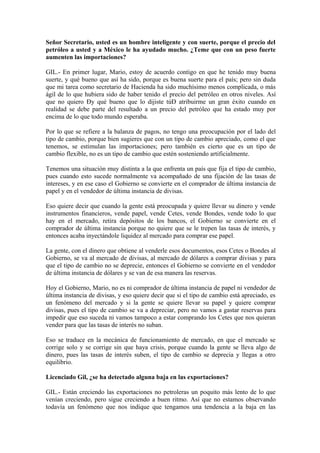 Señor Secretario, usted es un hombre inteligente y con suerte, porque el precio del
petróleo a usted y a México le ha ayudado mucho. ¿Teme que con un peso fuerte
aumenten las importaciones?
GIL.- En primer lugar, Mario, estoy de acuerdo contigo en que he tenido muy buena
suerte, y qué bueno que así ha sido, porque es buena suerte para el país; pero sin duda
que mi tarea como secretario de Hacienda ha sido muchísimo menos complicada, o más
ágil de lo que hubiera sido de haber tenido el precio del petróleo en otros niveles. Así
que no quiero Ðy qué bueno que lo dijiste túÐ atribuirme un gran éxito cuando en
realidad se debe parte del resultado a un precio del petróleo que ha estado muy por
encima de lo que todo mundo esperaba.
Por lo que se refiere a la balanza de pagos, no tengo una preocupación por el lado del
tipo de cambio, porque bien sugieres que con un tipo de cambio apreciado, como el que
tenemos, se estimulan las importaciones; pero también es cierto que es un tipo de
cambio flexible, no es un tipo de cambio que estén sosteniendo artificialmente.
Tenemos una situación muy distinta a la que enfrenta un país que fija el tipo de cambio,
pues cuando esto sucede normalmente va acompañado de una fijación de las tasas de
intereses, y en ese caso el Gobierno se convierte en el comprador de última instancia de
papel y en el vendedor de última instancia de divisas.
Eso quiere decir que cuando la gente está preocupada y quiere llevar su dinero y vende
instrumentos financieros, vende papel, vende Cetes, vende Bondes, vende todo lo que
hay en el mercado, retira depósitos de los bancos, el Gobierno se convierte en el
comprador de última instancia porque no quiere que se le trepen las tasas de interés, y
entonces acaba inyectándole liquidez al mercado para comprar ese papel.
La gente, con el dinero que obtiene al venderle esos documentos, esos Cetes o Bondes al
Gobierno, se va al mercado de divisas, al mercado de dólares a comprar divisas y para
que el tipo de cambio no se deprecie, entonces el Gobierno se convierte en el vendedor
de última instancia de dólares y se van de esa manera las reservas.
Hoy el Gobierno, Mario, no es ni comprador de última instancia de papel ni vendedor de
última instancia de divisas, y eso quiere decir que si el tipo de cambio está apreciado, es
un fenómeno del mercado y si la gente se quiere llevar su papel y quiere comprar
divisas, pues el tipo de cambio se va a depreciar, pero no vamos a gastar reservas para
impedir que eso suceda ni vamos tampoco a estar comprando los Cetes que nos quieran
vender para que las tasas de interés no suban.
Eso se traduce en la mecánica de funcionamiento de mercado, en que el mercado se
corrige solo y se corrige sin que haya crisis, porque cuando la gente se lleva algo de
dinero, pues las tasas de interés suben, el tipo de cambio se deprecia y llegas a otro
equilibrio.
Licenciado Gil, ¿se ha detectado alguna baja en las exportaciones?
GIL.- Están creciendo las exportaciones no petroleras un poquito más lento de lo que
venían creciendo, pero sigue creciendo a buen ritmo. Así que no estamos observando
todavía un fenómeno que nos indique que tengamos una tendencia a la baja en las

 