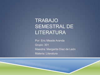 TRABAJO
SEMESTRAL DE
LITERATURA
Por: Eric Meade Aranda
Grupo: 301
Maestra: Margarita Díaz de León
Materia: Literatura

 