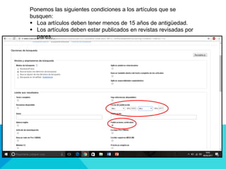 Ponemos las siguientes condiciones a los artículos que se
busquen:
 Loa artículos deben tener menos de 15 años de antigüedad.
 Los artículos deben estar publicados en revistas revisadas por
pares.
 