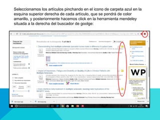 Seleccionamos los artículos pinchando en el icono de carpeta azul en la
esquina superior derecha de cada artículo, que se pondrá de color
amarillo, y posteriormente hacemos click en la herramienta mendeley
situada a la derecha del buscador de goolge:
 