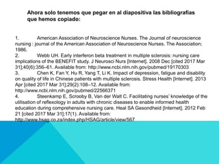 1. American Association of Neuroscience Nurses. The Journal of neuroscience
nursing : journal of the American Association of Neuroscience Nurses. The Association;
1986.
2. Webb UH. Early interferon beta treatment in multiple sclerosis: nursing care
implications of the BENEFIT study. J Neurosci Nurs [Internet]. 2008 Dec [cited 2017 Mar
31];40(6):356–61. Available from: http://www.ncbi.nlm.nih.gov/pubmed/19170303
3. Chen K, Fan Y, Hu R, Yang T, Li K. Impact of depression, fatigue and disability
on quality of life in Chinese patients with multiple sclerosis. Stress Health [Internet]. 2013
Apr [cited 2017 Mar 31];29(2):108–12. Available from:
http://www.ncbi.nlm.nih.gov/pubmed/22566371
4. Steenkamp E, Scrooby B, Van der Walt C. Facilitating nurses’ knowledge of the
utilisation of reflexology in adults with chronic diseases to enable informed health
education during comprehensive nursing care. Heal SA Gesondheid [Internet]. 2012 Feb
21 [cited 2017 Mar 31];17(1). Available from:
http://www.hsag.co.za/index.php/HSAG/article/view/567
Ahora solo tenemos que pegar en al diapositiva las bibliografías
que hemos copiado:
 