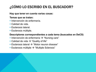 ¿CÓMO LO ESCRIBO EN EL BUSCADOR?
Hay que tener en cuenta varias cosas:
Temas que se tratan:
 Intervención de enfermería.
 Calidad de vida.
 Esclerosis lateral.
 Esclerosis múltiple.
Descriptores correspondientes a cada tema (buscados en DeCS)
 Intervención de enfermería  “Nursing care”
 Calidad de vida  “Quality of life”
 Esclerosis lateral  “Motor neuron disease”
 Esclerosis múltiple  ”Multiple Sclerosis”
 