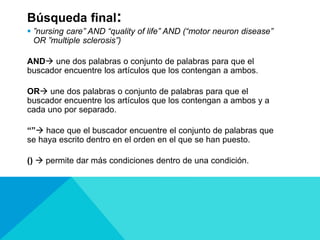 Búsqueda final:
 ”nursing care” AND “quality of life” AND (“motor neuron disease”
OR ”multiple sclerosis”)
AND une dos palabras o conjunto de palabras para que el
buscador encuentre los artículos que los contengan a ambos.
OR une dos palabras o conjunto de palabras para que el
buscador encuentre los artículos que los contengan a ambos y a
cada uno por separado.
“” hace que el buscador encuentre el conjunto de palabras que
se haya escrito dentro en el orden en el que se han puesto.
()  permite dar más condiciones dentro de una condición.
 