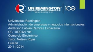 Universidad Remington 
Administración de empresas y negocios internacionales 
Anderson Fabian Ramirez Echavarria 
CC. 1090427784 
Comercio Electrónico 
Tutor: Nelson Rojas 
Cúcuta 
20-11-2014 
 