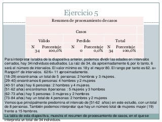 Ejercicio 5
Resumen de procesamiento de casos
Casos
Válido Perdido Total
N Porcentaje N Porcentaje N Porcentaje
34 100,0% 0 0,0% 34 100,0%
Para interpretar la tabla de la diapositiva anterior, podemos dividir las edades en intervalos
cerrados, hay 34 individuos estudiados. La raíz de 34, da aproximadamente 6, por lo tanto, 6
será el número de intervalos. El valor mínimo es 18 y el mayor 80. El rango por tanto es 62. a=
Rango/nº de intervalos. 62/6= 11 aproximadamente.
[18-29) encontramos un total de 5 personas: 2 hombres y 3 mujeres.
[29-40) encontramos 6 personas: 4 hombres y 2 mujeres
[40-51 años) hay 6 personas: 2 hombres y 4 mujeres.
[51-62 años) encontramos 8 personas : 5 mujeres y 3 hombres
[62-73 años) hay 5 personas: 3 mujeres y 2 hombres
[73-84 años) hay un total de 4 personas: 2 hombres y 2 mujeres
Vemos que principalmente predomina el intervalo de [51-62 años) en este estudio, con un total
de 8 personas. También podemos interpretar que hay un número total de mujeres mayor (19)
frente a 15 hombres.
La tabla de esta diapositiva, muestra el resumen de procesamiento de casos, en el que se
interpreta un total de 34 individuos.
 