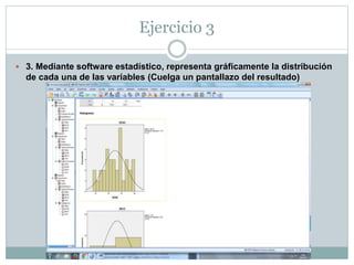 Ejercicio 2
SEXO
Frecuencia Porcentaje
Porcentaje
válido
Porcentaje
acumulado
Válido hombre 15 44,1 44,1 44,1
mujer 19 55,9 55,9 100,0
Total 34 100,0 100,0
Estadísticos
EDAD SEXO VCH
N Válido 34 34 34
Perdidos 0 0 0
 
