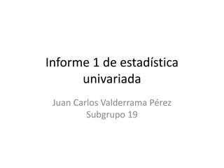 Informe 1 de estadística
univariada
Juan Carlos Valderrama Pérez
Subgrupo 19
 