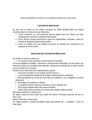 TRABAJO SEMINARIO INTRODUCTIVO SEMINARIO MODALIDAD A DISTANCIA <br />LOS MAPAS MENTALES<br />Se dice que le padre de los mapas mentales es TONY BUZAN BEN los mapas mentales desde 3 puntos de vistas diferentes.<br /> Como expresión: es una poderosa técnica grafica que nos ofrece una llave maestral para ascender al potencial del cerebro <br />Como técnica porque aprovecha la gama de capacidades corticales y pone en marcha el autentico potencial del cerebro <br />Como un método: por que destila la esencia de aquello que conocemos y lo organiza de forma visual <br />ANALOGIA DE LOS MAPAS MENTALES<br />Se dividen en dos los cuales son: <br />La neurona como expresión del pensamiento irradiante <br />Es la que establece múltiples  relaciones o asociaciones ramificadas, ya que tienen una estructura radial que se dirige hacia distintas  direcciones partiendo de un punto central que se conecta con el mismo.<br />El árbol como referencia de la representación grafica <br />El asunto se dirige en una imagen central ( tronco ) <br />Los principales tema depende la imagen central de forma ramificada <br />1. Minimapamental es el que se hace solo con palabras o con imágenes o ambos elementos.<br />     2.  Minimapas con palabras o dibujos <br />La palabra inicial se coloca en el centro círculo, triangulo etc. <br />De la figura elegida salen diez líneas radicales <br />Sobre cada línea se escribe una de las diez palabras seleccionadas <br />Minimapa mental de un texto breve. <br />Se eligen menos de diez líneas que salen del mismo minimapa haciendo de eso un texto corto <br />Mapa mental de un texto largo  <br />Es  elegir palabras o ideas principales, ideas secundarias etc.  y conllevar  a esto un texto largo.<br />CARACTERÍSTICAS GENERALES MAPAS MENTALES<br />Resaltamos dos características que consideramos esenciales para la comprensión del significados de los mapas mentales.<br /> Pensar con palabas e imágenes <br />La imagen estimula una amplia variedad de habilidades en el cerebro, como formas, colores, líneas, dimensiones, e.tc  es decir habilidades que estimulan la imaginación y por consiguiente fomentan el pensamiento  creativo  y la memoria <br /> Jerarquización y Categorización <br />El mapa mental pertenece a las técnicas que facilitan coordinación y estructuración del pensamiento, por medio de jerarquización  y categorización. Una expresión utilizada para conseguirlo es la es la identificación de las ideas ordenadoras  básicas <br />PRINCIPIOS O CARACTERISTICASA ESPECÍFICAS<br />Compromiso personal: supone la toma de decisiones sobre la información relevante <br /> A aprendizaje multicanal: se intenta la intervención del mayor numero de sentidos posibles donde se da utilización de formas dibujos, colores la escritura el sonido etc. <br />Organización: exige organización del material e información en una representación grafica. En la que se denoten la estructura secuenciación y la relación de una idea con la otra <br />Asociación : busca la  asociación y organización de las ideas de forma parecida como trabaja el cerebro <br />Palabras claves: los mapas mentales contienen solo unas cuantas palabras claves que son significativas i eficaces por responder a las ideas básicas.<br />Imágenes visuales: la utilización de las imágenes visuales facilitan y estimulan la retención y evocación de lo aprendido <br />Trabaja el cerebro global y total : combina el cerebro izquierdo verbal y analítico con el cerebro derecho, inclinado al diseño especial al sentido visual y a la sensibilidad artística <br />CONSTRUCCIÓN DE LOS MAPAS MENTALES<br />Buscar el énfasis se trata de resaltar el contenido manera que cause el mayor impacto posible <br />Utilizar  la asociación : busca intención de establecer  asociaciones entre los conceptos <br />Claridad es un  elemento importante el reflejo de la palabras con claridad radica en la escritura de las palabras. <br />Estilo personal: cada  persona da al mapa su sello personal según su imaginación sus habilidades y su forma de pensar.  <br /> Otras aplicaciones de los mapas mentales <br />Los mapas mentales se usan habitualmente para sintetizar libros, artículos conferencias reuniones <br />Sirven para planificar y organizar el trabajo a corto mediano y largo plazo tanto a nivel personal, escuela, empresa etc. <br />Son útiles como ayuda para hacer presentaciones <br />Sirven para localizar con rapidez y precisión las lagunas o carencias existes en un  tema concrteto.<br />MAPAS MENTALES<br /> DIANA CHADID VERGARA<br />JOSE GREGORIO NISPERUZA MONTALVO<br />Trabajo inductivo de Seminario Introductorio a la Modalidad a Distancia<br />Presentado a la Tutora:<br />MARIA PAULINA BELTRAN ZAPATA<br />UNIVERSIDAD  DE PAMPLONA<br />FACULTAD DE ESTUDIOS A DISTANCIA<br />LICENCIATURA EN LENGUA CASTELLANA Y COMUNICACIÓN<br />SEMESTRE 1<br />ABRIL 30 DE 2011<br />SINCELEJO - SUCRE<br />