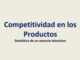 Competitividad en los 
Productos 
Semiótica de un anuncio televisivo 
 