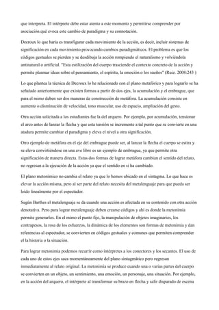 momento de unir las dos acciones el plano paradigmático cambia ya que ahora no solamente se ve a
una persona haciendo la acción, además se comprende que algo pasa y cambia la forma de mirar lo
que interpreta. El intérprete debe estar atento a este momento y permitirse comprender por
asociación qué evoca este cambio de paradigma y su connotación.
Decroux lo que haría es transfigurar cada movimiento de la acción, es decir, incluir sistemas de
significación en cada movimiento provocando cambios paradigmáticos. El problema es que los
códigos gestuales se pierden y se desdibuja la acción rompiendo el naturalismo y volviéndola
antinatural o artificial. "Esta estilización del cuerpo trasciende el contexto concreto de la acción y
permite plasmar ideas sobre el pensamiento, el espíritu, la emoción o los sueños" (Ruiz. 2008:243 )
Lo que plantea la técnica de Decroux lo he relacionado con el plano metafórico y para lograrlo se ha
señalado anteriormente que existen formas a partir de dos ejes, la acumulación y el embrague, que
para el mimo deben ser dos maneras de construcción de metáfora. La acumulación consiste en
aumento o disminución de velocidad, tono muscular, uso de espacio, ampliación del gesto.
Otra acción solicitada a los estudiantes fue la del arquero. Por ejemplo, por acumulación, tensionar
el arco antes de lanzar la flecha y que esta tensión se incremente a tal punto que se convierte en una
atadura permite cambiar el paradigma y eleva el nivel a otra significación.
Otro ejemplo de metáfora en el eje del embrague puede ser, al lanzar la flecha el cuerpo se estira y
se eleva convirtiéndose en una ave libre es un ejemplo de embrague, ya que permite otra
significación de manera directa. Estas dos formas de lograr metáfora cambian el sentido del relato,
no regresan a la ejecución de la acción ya que el sentido en si ha cambiado.
El plano metonímico no cambia el relato ya que lo hemos ubicado en el sintagma. Lo que hace es
elevar la acción misma, pero al ser parte del relato necesita del metalenguaje para que pueda ser
leído linealmente por el espectador.
Según Barthes el metalenguaje se da cuando una acción es afectada en su contenido con otra acción
denotativa. Pero para lograr metalenguaje deben crearse códigos y ahí es donde la metonimia
permite generarlos. En el mimo el punto fijo, la manipulación de objetos imaginarios, los
contrapesos, la rosa de los esfuerzos, la dinámica de los elementos son formas de metonimia y dan
referencias al espectador, se convierten en códigos gestuales y comunes que permiten comprender
el la historia o la situación.
Para lograr metonimia podemos recurrir como intérpretes a los conectores y los secantes. El uso de
cada uno de estos ejes saca momentáneamente del plano sintagmático pero regresan
inmediatamente al relato original. La metonimia se produce cuando una o varias partes del cuerpo

 