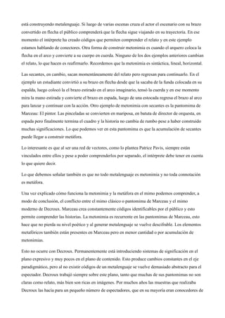 se convierten en un objeto, un sentimiento, una emoción, un personaje, una situación. Por ejemplo,
en la acción del arquero, el intérprete al transformar su brazo en flecha y salir disparado de escena
está construyendo metalenguaje. Si luego de varias escenas cruza el actor el escenario con su brazo
convertido en flecha el público comprenderá que la flecha sigue viajando en su trayectoria. En ese
momento el intérprete ha creado códigos que permiten comprender el relato y en este ejemplo
estamos hablando de conectores. Otra forma de construir metonimia es cuando el arquero coloca la
flecha en el arco y convierte a su cuerpo en cuerda. Ninguno de los dos ejemplos anteriores cambian
el relato, lo que hacen es reafirmarlo. Recordemos que la metonimia es sintáctica, lineal, horizontal.
Las secantes, en cambio, sacan momentáneamente del relato pero regresan para continuarlo. En el
ejemplo un estudiante convirtió a su brazo en flecha desde que la sacaba de la funda colocada en su
espalda, luego colocó la el brazo estirado en el arco imaginario, tensó la cuerda y en ese momento
mira la mano estirada y convierte el brazo en espada, luego de una estocada regresa el brazo al arco
para lanzar y continuar con la acción. Otro ejemplo de metonimia con secantes es la pantomima de
Marceau: El pintor. Las pinceladas se convierten en mariposa, en batuta de director de orquesta, en
espada pero finalmente termina el cuadro y la historia no cambia de rumbo pese a haber construido
muchas significaciones. Lo que podemos ver en esta pantomima es que la acumulación de secantes
puede llegar a construir metáfora.
Lo interesante es que al ser una red de vectores, como lo plantea Patrice Pavis, siempre están
vinculados entre ellos y pese a poder comprenderlos por separado, el intérprete debe tener en cuenta
lo que quiere decir.
Lo que debemos señalar también es que no todo metalenguaje es metonimia y no toda connotación
es metáfora.
Una vez explicado cómo funciona la metonimia y la metáfora en el mimo podemos comprender, a
modo de conclusión, el conflicto entre el mimo clásico o pantomima de Marceau y el mimo
moderno de Decroux. Marceau crea constantemente códigos identificables por el público y esto
permite comprender las historias. La metonimia es recurrente en las pantomimas de Marceau, esto
hace que no pierda su nivel poético y al generar metalenguaje se vuelve descifrable. Los elementos
metafóricos también están presentes en Marceau pero en menor cantidad o por acumulación de
metonimias.
Esto no ocurre con Decroux. Permanentemente está introduciendo sistemas de significación en el
plano expresivo y muy pocos en el plano de contenido. Esto produce cambios constantes en el eje
paradigmático, pero al no existir códigos de un metalenguaje se vuelve demasiado abstracto para el
espectador. Decroux trabajó siempre sobre este plano, tanto que muchas de sus pantomimas no son

 