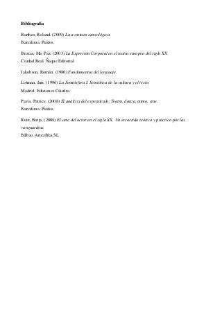 Bibliografía
Barthes, Roland. (2009) La aventura semiológica.
Barcelona. Paidos.
Brozas, Ma. Paz. (2003) La Expresión Corporal en el teatro europeo del siglo XX.
Ciudad Real. Ñaque Editorial
Jakobson, Román. (1980) Fundamentos del lenguaje.
Lotman, Iuri. (1996) La Semiósfera I. Semiótica de la cultura y el texto.
Madrid. Ediciones Cátedra.
Pavis, Patrice. (2008) El análisis del espectáculo. Teatro, danza, mimo, cine.
Barcelona. Paidos.
Ruiz, Borja. (2008) El arte del actor en el siglo XX. Un recorrido teórico y práctico por las
vanguardias.
Bilbao. ArtezBlai SL

 