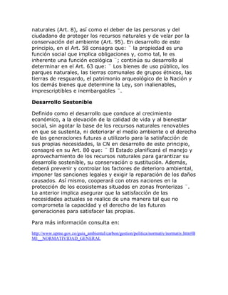 naturales (Art. 8), así como el deber de las personas y del
ciudadano de proteger los recursos naturales y de velar por la
conservación del ambiente (Art. 95). En desarrollo de este
principio, en el Art. 58 consagra que: ¨ la propiedad es una
función social que implica obligaciones y, como tal, le es
inherente una función ecológica ¨; continúa su desarrollo al
determinar en el Art. 63 que: ¨ Los bienes de uso público, los
parques naturales, las tierras comunales de grupos étnicos, las
tierras de resguardo, el patrimonio arqueológico de la Nación y
los demás bienes que determine la Ley, son inalienables,
imprescriptibles e inembargables ¨.

Desarrollo Sostenible

Definido como el desarrollo que conduce al crecimiento
económico, a la elevación de la calidad de vida y al bienestar
social, sin agotar la base de los recursos naturales renovables
en que se sustenta, ni deteriorar el medio ambiente o el derecho
de las generaciones futuras a utilizarlo para la satisfacción de
sus propias necesidades, la CN en desarrollo de este principio,
consagró en su Art. 80 que: ¨ El Estado planificará el manejo y
aprovechamiento de los recursos naturales para garantizar su
desarrollo sostenible, su conservación o sustitución. Además,
deberá prevenir y controlar los factores de deterioro ambiental,
imponer las sanciones legales y exigir la reparación de los daños
causados. Así mismo, cooperará con otras naciones en la
protección de los ecosistemas situados en zonas fronterizas ¨.
Lo anterior implica asegurar que la satisfacción de las
necesidades actuales se realice de una manera tal que no
comprometa la capacidad y el derecho de las futuras
generaciones para satisfacer las propias.

Para más información consulta en:

http://www.upme.gov.co/guia_ambiental/carbon/gestion/politica/normativ/normativ.htm#B
M1__NORMATIVIDAD_GENERAL
 