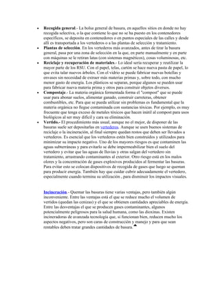 •   Recogida general.- La bolsa general de basura, en aquellos sitios en donde no hay
    recogida selectiva, o la que contiene lo que no se ha puesto en los contenedores
    específicos, se deposita en contenedores o en puntos especiales de las calles y desde
    allí es transportada a los vertederos o a las plantas de selección y tratamiento.
•   Plantas de selección. En los vertederos más avanzados, antes de tirar la basura
    general, pasa por una zona de selección en la que, en parte manualmente y en parte
    con máquinas se le retiran latas (con sistemas magnéticos), cosas voluminosas, etc.
•   Reciclaje y recuperación de materiales.- Lo ideal sería recuperar y reutilizar la
    mayor parte de los RSU. Con el papel, telas, cartón se hace nueva pasta de papel, lo
    que evita talar nuevos árboles. Con el vidrio se puede fabricar nuevas botellas y
    envases sin necesidad de extraer más materias primas y, sobre todo, con mucho
    menor gasto de energía. Los plásticos se separan, porque algunos se pueden usar
    para fabricar nueva materia prima y otros para construir objetos diversos.
•   Compostaje.- La materia orgánica fermentada forma el "compost" que se puede
    usar para abonar suelos, alimentar ganado, construir carreteras, obtener
    combustibles, etc. Para que se pueda utilizar sin problemas es fundamental que la
    materia orgánica no llegue contaminada con sustancias tóxicas. Por ejemplo, es muy
    frecuente que tenga exceso de metales tóxicos que hacen inútil al compost para usos
    biológicos al ser muy difícil y cara su eliminación.
•   Vertido.- El procedimiento más usual, aunque no el mejor, de disponer de las
    basuras suele ser depositarlas en vertederos. Aunque se usen buenos sistemas de
    reciclaje o la incineración, al final siempre quedan restos que deben ser llevados a
    vertederos. Es esencial que los vertederos estén bien construidos y utilizados para
    minimizar su impacto negativo. Uno de los mayores riesgos es que contaminen las
    aguas subterráneas y para evitarlo se debe impermeabilizar bien el suelo del
    vertedero y evitar que las aguas de lluvias y otras salgan del vertedero sin
    tratamiento, arrastrando contaminantes al exterior. Otro riesgo está en los malos
    olores y la concentración de gases explosivos producidos al fermentar las basuras.
    Para evitar esto se colocan dispositivos de recogida de gases que luego se queman
    para producir energía. También hay que cuidar cubrir adecuadamente el vertedero,
    especialmente cuando termina su utilización , para disminuir los impactos visuales.


    Incineración.- Quemar las basuras tiene varias ventajas, pero también algún
    inconveniente. Entre las ventajas está el que se reduce mucho el volumen de
    vertidos (quedan las cenizas) y el que se obtienen cantidades apreciables de energía.
    Entre las desventajas el que se producen gases contaminantes, algunos
    potencialmente peligrosos para la salud humana, como las dioxinas. Existen
    incineradoras de avanzada tecnología que, si funcionan bien, reducen mucho los
    aspectos negativos, pero son caras de construcción y manejo y para que sean
    rentables deben tratar grandes cantidades de basura.
 