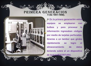 PRIMERA GENERACION (De 1951-1958). En la primera generación estos equipos se emplearon con bulbos y para procesar la información ingresaban códigos por medio de tarjetas perforadas. Gracias a un tambor que giraba rápidamente se logro el almacenamiento de datos teniendo sobre el un dispositivo de lectura/ESCRITURA. 
